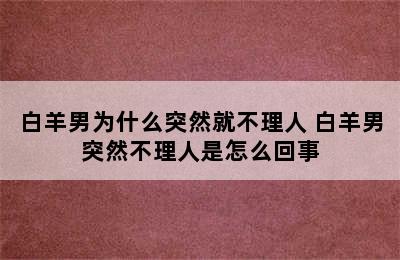 白羊男为什么突然就不理人 白羊男突然不理人是怎么回事